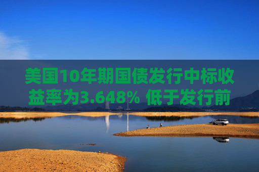 美国10年期国债发行中标收益率为3.648% 低于发行前交易水平