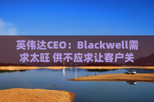 英伟达CEO：Blackwell需求太旺 供不应求让客户关系变得紧张