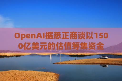 OpenAI据悉正商谈以1500亿美元的估值筹集资金