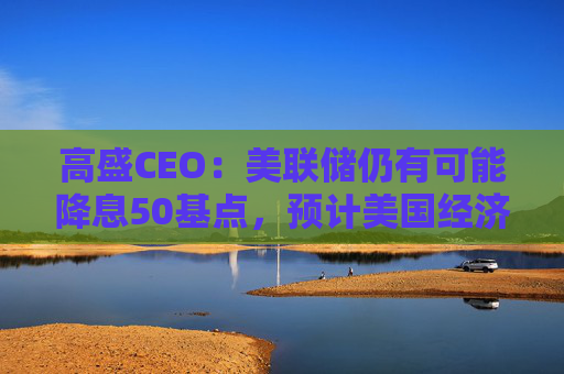 高盛CEO：美联储仍有可能降息50基点，预计美国经济可以软着陆