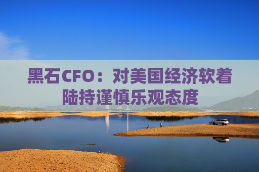 黑石CFO：对美国经济软着陆持谨慎乐观态度