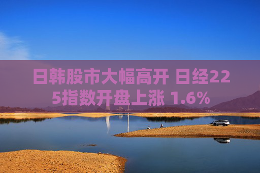 日韩股市大幅高开 日经225指数开盘上涨 1.6%