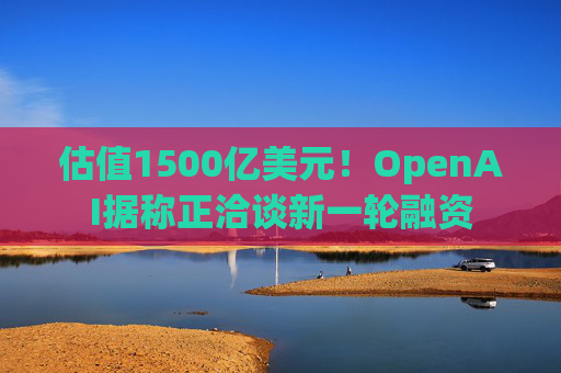 估值1500亿美元！OpenAI据称正洽谈新一轮融资