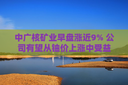 中广核矿业早盘涨近9% 公司有望从铀价上涨中受益