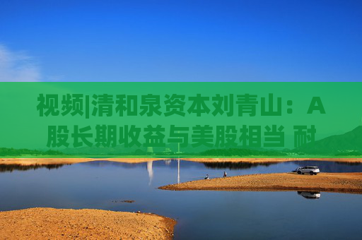 视频|清和泉资本刘青山：A股长期收益与美股相当 耐心资本必将收获A股市场红利