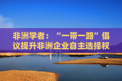 非洲学者：“一带一路”倡议提升非洲企业自主选择权中非合作双赢｜世界观