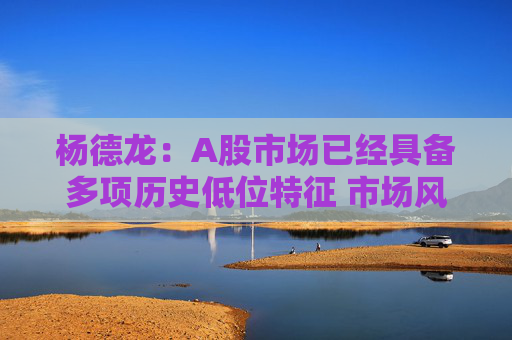 杨德龙：A股市场已经具备多项历史低位特征 市场风格也有转变迹象