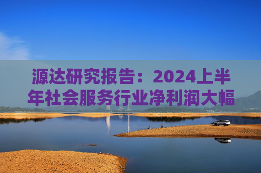 源达研究报告：2024上半年社会服务行业净利润大幅增长，酒店龙头增长稳健