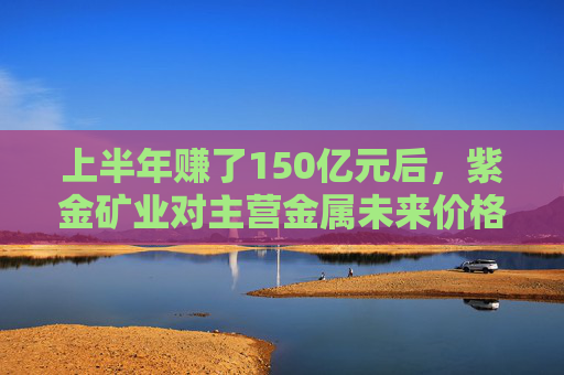 上半年赚了150亿元后，紫金矿业对主营金属未来价格保持乐观