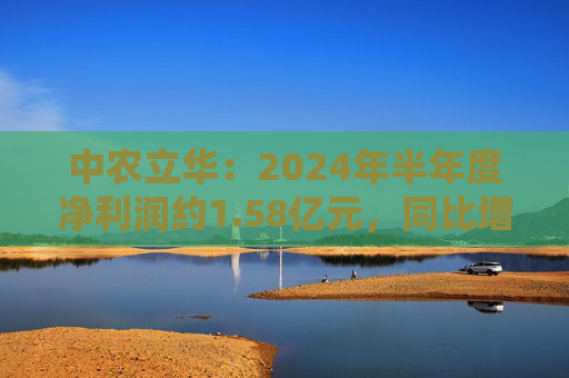 中农立华：2024年半年度净利润约1.58亿元，同比增加3.81%