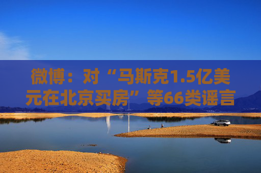 微博：对“马斯克1.5亿美元在北京买房”等66类谣言予以辟除，相关谣言最早发布账号予以关闭