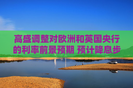 高盛调整对欧洲和英国央行的利率前景预期 预计降息步伐将加快