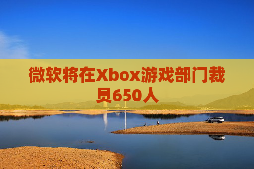 微软将在Xbox游戏部门裁员650人