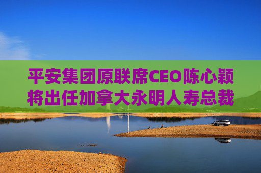 平安集团原联席CEO陈心颖将出任加拿大永明人寿总裁