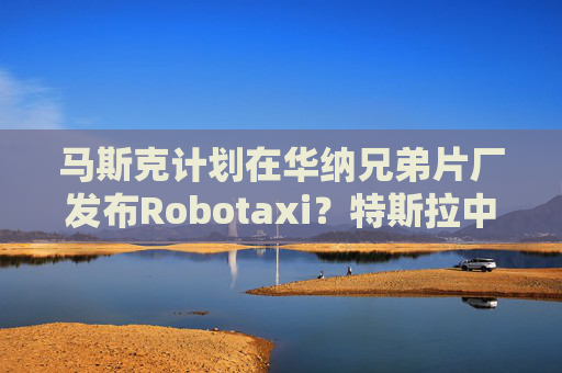 马斯克计划在华纳兄弟片厂发布Robotaxi？特斯拉中国：尚无相关消息