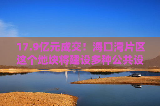 17.9亿元成交！海口湾片区这个地块将建设多种公共设施→