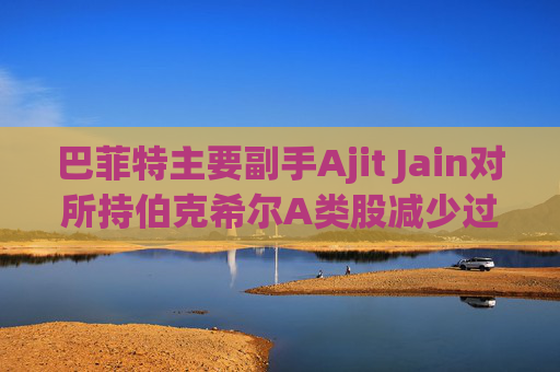 巴菲特主要副手Ajit Jain对所持伯克希尔A类股减少过半