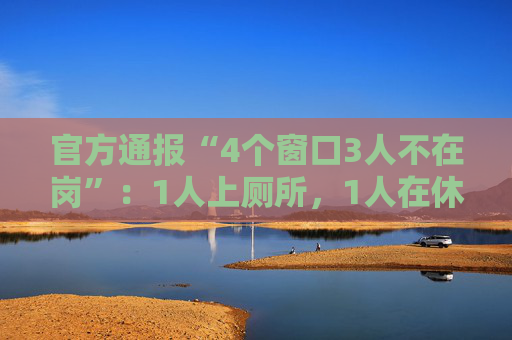 官方通报“4个窗口3人不在岗”：1人上厕所，1人在休假，1人在后台…