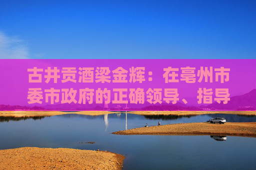 古井贡酒梁金辉：在亳州市委市政府的正确领导、指导、教导下，再造新古井