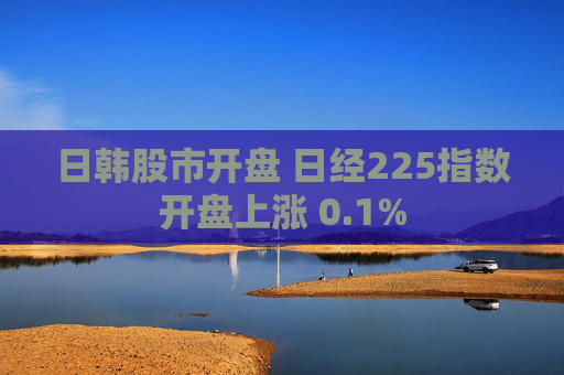 日韩股市开盘 日经225指数开盘上涨 0.1%