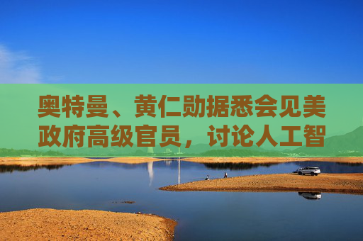 奥特曼、黄仁勋据悉会见美政府高级官员，讨论人工智能基础设施需求