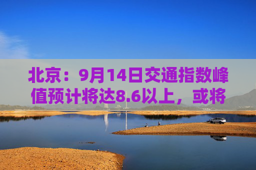 北京：9月14日交通指数峰值预计将达8.6以上，或将成为“全年最堵日”