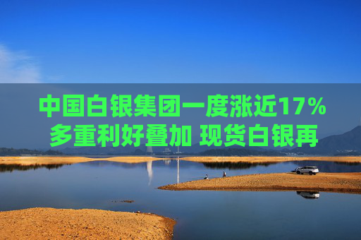 中国白银集团一度涨近17% 多重利好叠加 现货白银再度突破30美元