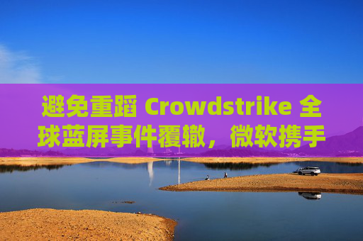 避免重蹈 Crowdstrike 全球蓝屏事件覆辙，微软携手安全公司探讨改善 Win10 / Win11 安全更新机制