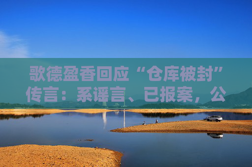 歌德盈香回应“仓库被封”传言：系谣言、已报案，公司所有业务正常