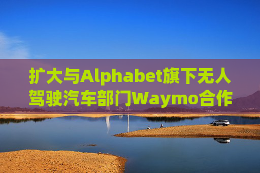 扩大与Alphabet旗下无人驾驶汽车部门Waymo合作 优步涨超5%