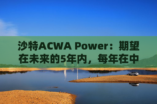 沙特ACWA Power：期望在未来的5年内，每年在中国市场投资100亿美元