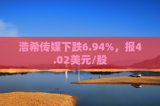 浩希传媒下跌6.94%，报4.02美元/股