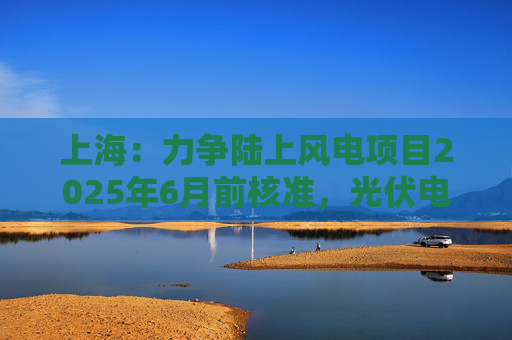 上海：力争陆上风电项目2025年6月前核准，光伏电站项目2025年6月前开工