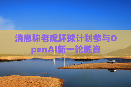 消息称老虎环球计划参与OpenAI新一轮融资