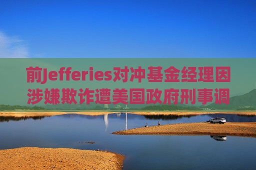 前Jefferies对冲基金经理因涉嫌欺诈遭美国政府刑事调查