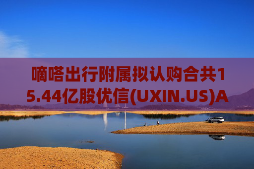 嘀嗒出行附属拟认购合共15.44亿股优信(UXIN.US)A类普通股