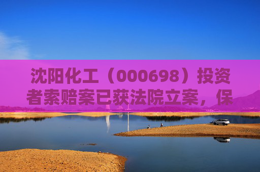 沈阳化工（000698）投资者索赔案已获法院立案，保利联合（002037）索赔案再提交立案