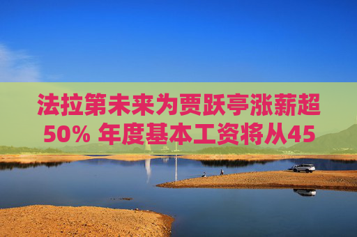 法拉第未来为贾跃亭涨薪超50% 年度基本工资将从45万美元调至68万美元