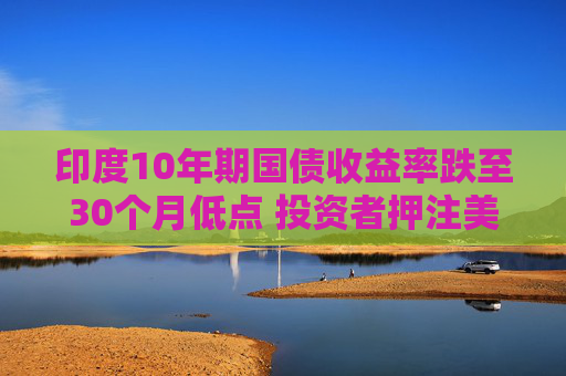 印度10年期国债收益率跌至30个月低点 投资者押注美联储将大幅降息