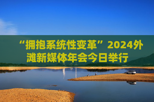 “拥抱系统性变革”2024外滩新媒体年会今日举行