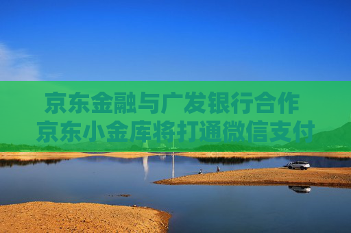 京东金融与广发银行合作 京东小金库将打通微信支付、支付宝等外部场景