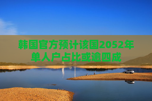 韩国官方预计该国2052年单人户占比或逾四成