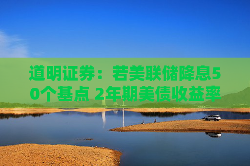 道明证券：若美联储降息50个基点 2年期美债收益率将下探3.25%