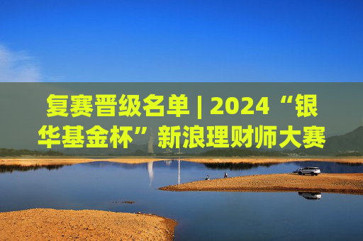 复赛晋级名单 | 2024“银华基金杯”新浪理财师大赛