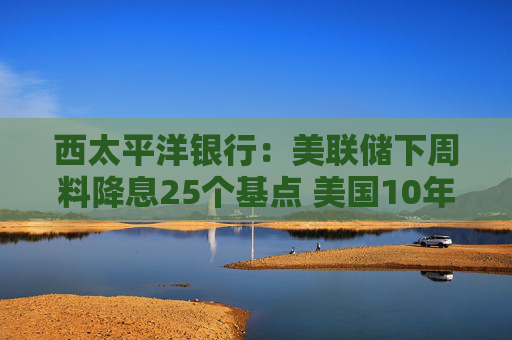 西太平洋银行：美联储下周料降息25个基点 美国10年期收益率或已见底