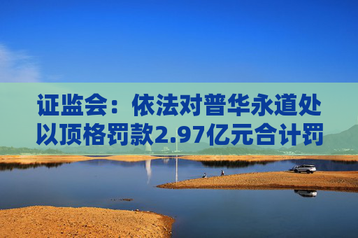 证监会：依法对普华永道处以顶格罚款2.97亿元合计罚没3.25亿元