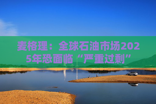 麦格理：全球石油市场2025年恐面临“严重过剩”