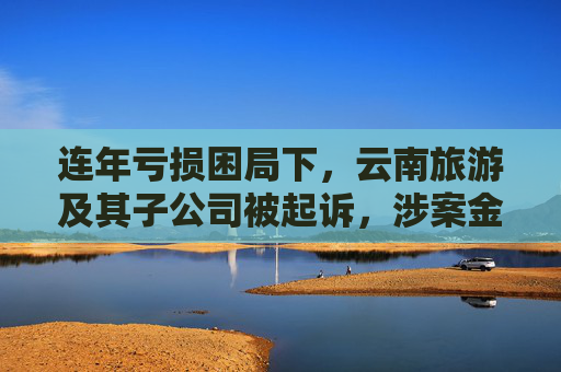 连年亏损困局下，云南旅游及其子公司被起诉，涉案金额达1.66亿