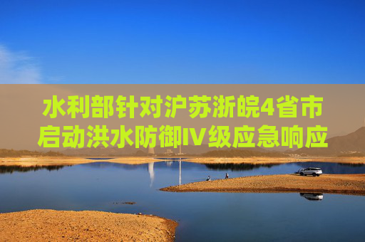 水利部针对沪苏浙皖4省市启动洪水防御Ⅳ级应急响应