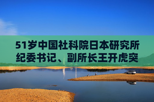 51岁中国社科院日本研究所纪委书记、副所长王开虎突发疾病去世